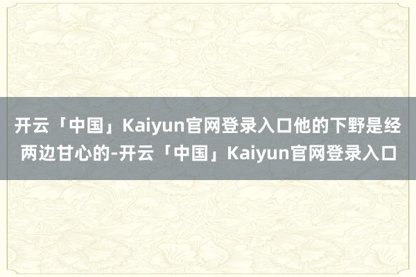 开云「中国」Kaiyun官网登录入口他的下野是经两边甘心的-开云「中国」Kaiyun官网登录入口