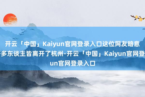 开云「中国」Kaiyun官网登录入口这位网友暗意当今好多东谈主皆离开了杭州-开云「中国」Kaiyun官网登录入口