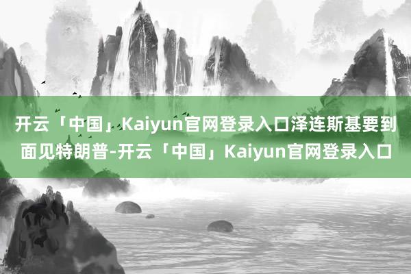 开云「中国」Kaiyun官网登录入口泽连斯基要到面见特朗普-开云「中国」Kaiyun官网登录入口