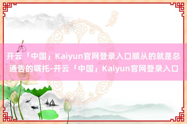 开云「中国」Kaiyun官网登录入口顺从的就是总通告的嘱托-开云「中国」Kaiyun官网登录入口