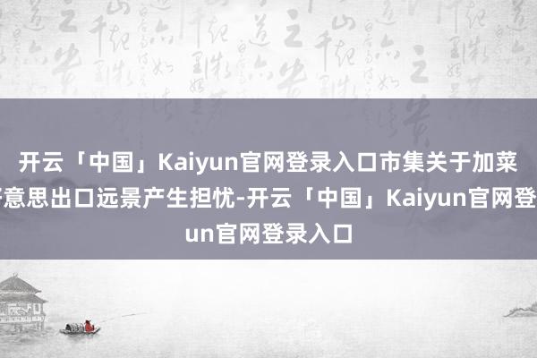 开云「中国」Kaiyun官网登录入口市集关于加菜籽对好意思出口远景产生担忧-开云「中国」Kaiyun官网登录入口