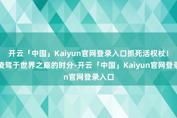开云「中国」Kaiyun官网登录入口抓死活权杖！当他凌驾于世界之巅的时分-开云「中国」Kaiyun官网登录入口