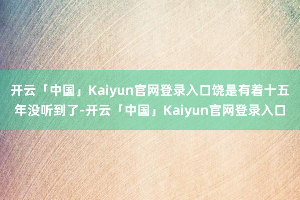 开云「中国」Kaiyun官网登录入口饶是有着十五年没听到了-开云「中国」Kaiyun官网登录入口