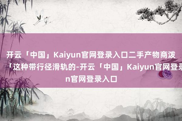 开云「中国」Kaiyun官网登录入口二手产物商泼凉水：「这种带行径滑轨的-开云「中国」Kaiyun官网登录入口