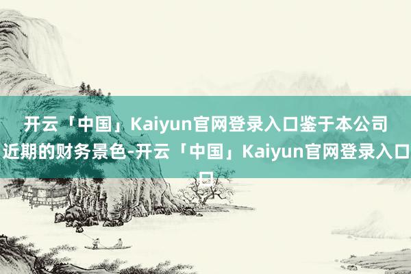 开云「中国」Kaiyun官网登录入口　　鉴于本公司近期的财务景色-开云「中国」Kaiyun官网登录入口