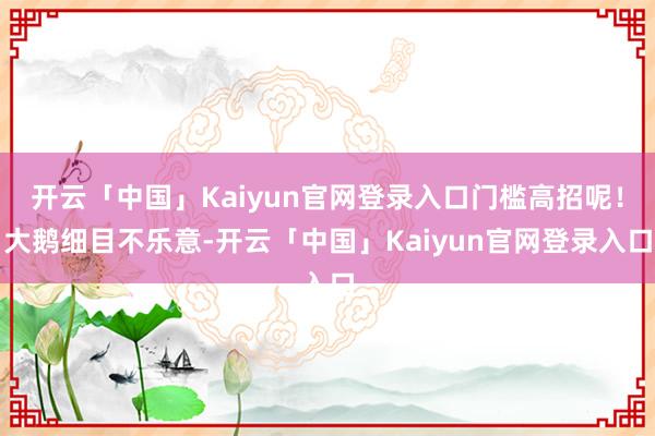 开云「中国」Kaiyun官网登录入口门槛高招呢！大鹅细目不乐意-开云「中国」Kaiyun官网登录入口