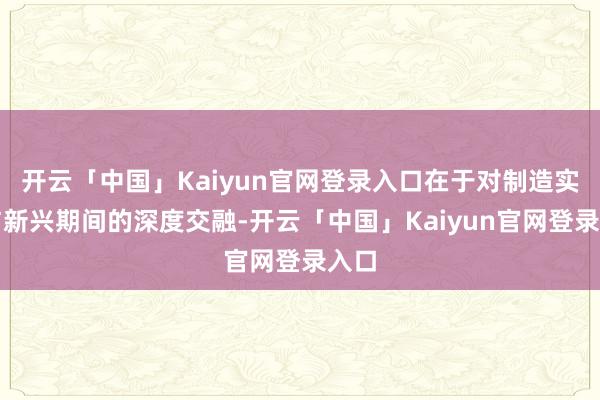 开云「中国」Kaiyun官网登录入口在于对制造实业与新兴期间的深度交融-开云「中国」Kaiyun官网登录入口