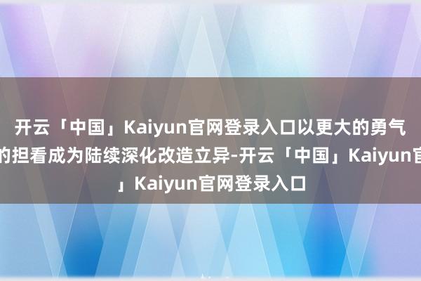开云「中国」Kaiyun官网登录入口以更大的勇气气派、更强的担看成为陆续深化改造立异-开云「中国」Kaiyun官网登录入口