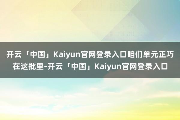 开云「中国」Kaiyun官网登录入口咱们单元正巧在这批里-开云「中国」Kaiyun官网登录入口