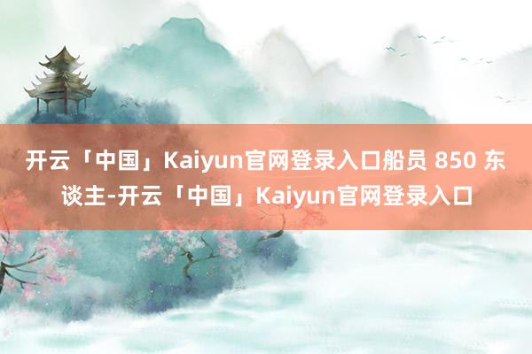 开云「中国」Kaiyun官网登录入口船员 850 东谈主-开云「中国」Kaiyun官网登录入口