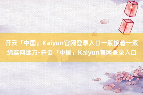 开云「中国」Kaiyun官网登录入口一簇接着一簇绵连向远方-开云「中国」Kaiyun官网登录入口