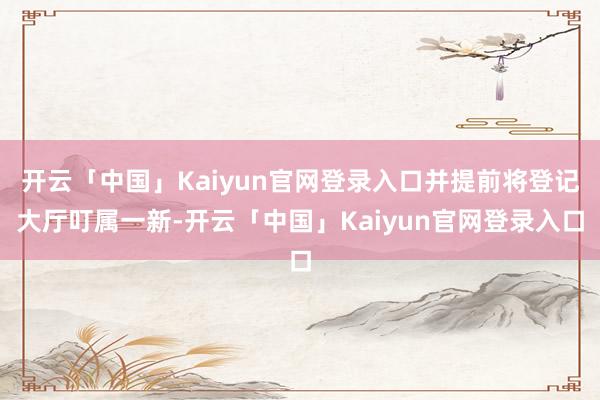 开云「中国」Kaiyun官网登录入口并提前将登记大厅叮属一新-开云「中国」Kaiyun官网登录入口