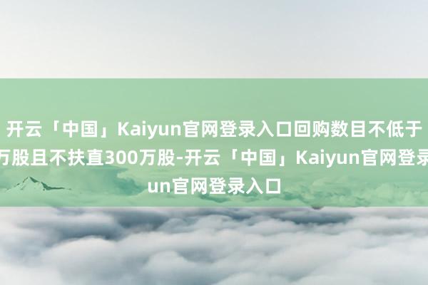 开云「中国」Kaiyun官网登录入口回购数目不低于150万股且不扶直300万股-开云「中国」Kaiyun官网登录入口