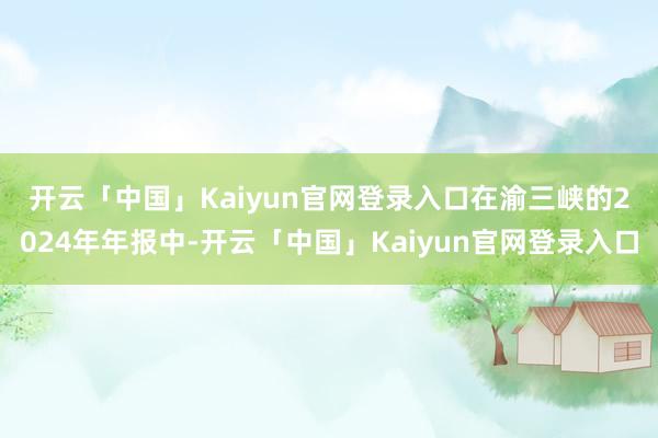 开云「中国」Kaiyun官网登录入口　　在渝三峡的2024年年报中-开云「中国」Kaiyun官网登录入口