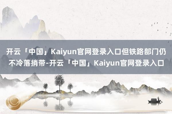 开云「中国」Kaiyun官网登录入口但铁路部门仍不冷落捎带-开云「中国」Kaiyun官网登录入口