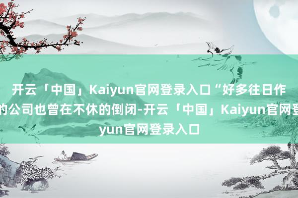 开云「中国」Kaiyun官网登录入口“好多往日作念智驾的公司也曾在不休的倒闭-开云「中国」Kaiyun官网登录入口