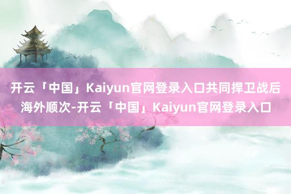 开云「中国」Kaiyun官网登录入口共同捍卫战后海外顺次-开云「中国」Kaiyun官网登录入口