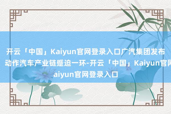 开云「中国」Kaiyun官网登录入口广汽集团发布得意公告：动作汽车产业链蹙迫一环-开云「中国」Kaiyun官网登录入口