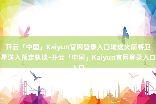 开云「中国」Kaiyun官网登录入口输送火箭将卫星送入预定轨谈-开云「中国」Kaiyun官网登录入口