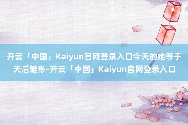 开云「中国」Kaiyun官网登录入口今天的她等于天后雏形-开云「中国」Kaiyun官网登录入口