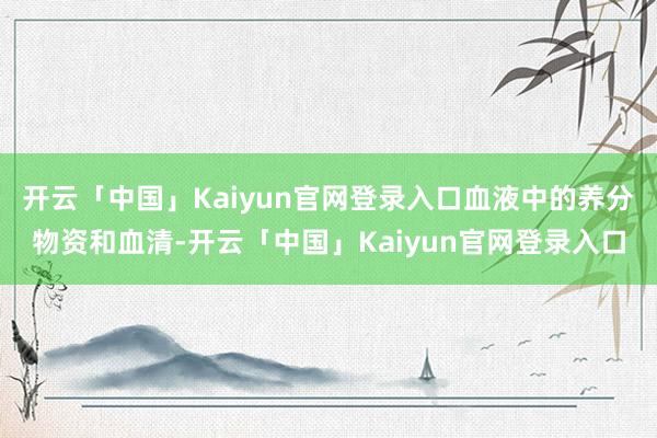 开云「中国」Kaiyun官网登录入口血液中的养分物资和血清-开云「中国」Kaiyun官网登录入口