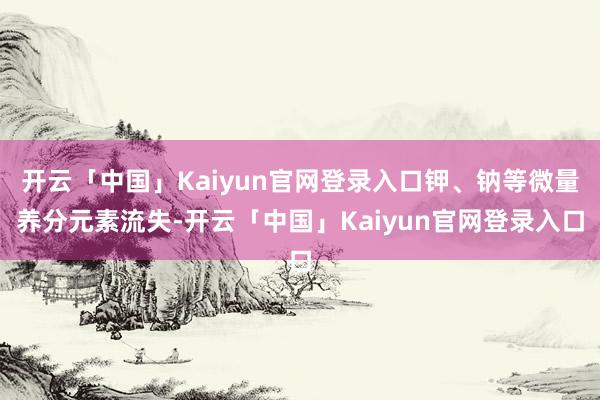 开云「中国」Kaiyun官网登录入口钾、钠等微量养分元素流失-开云「中国」Kaiyun官网登录入口