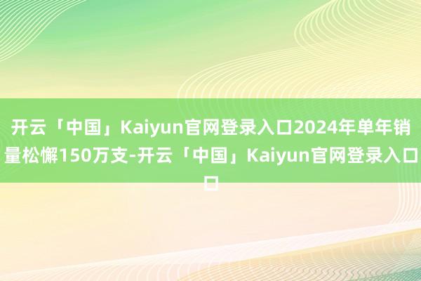 开云「中国」Kaiyun官网登录入口2024年单年销量松懈150万支-开云「中国」Kaiyun官网登录入口