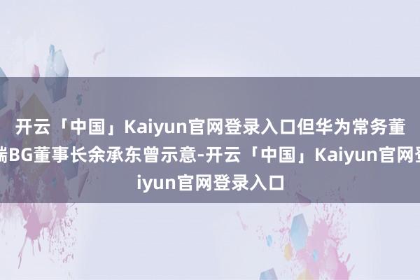 开云「中国」Kaiyun官网登录入口但华为常务董事、末端BG董事长余承东曾示意-开云「中国」Kaiyun官网登录入口