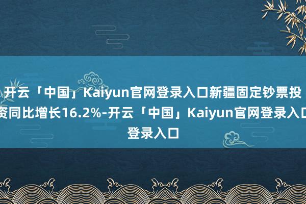 开云「中国」Kaiyun官网登录入口新疆固定钞票投资同比增长16.2%-开云「中国」Kaiyun官网登录入口