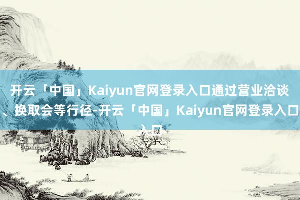 开云「中国」Kaiyun官网登录入口通过营业洽谈、换取会等行径-开云「中国」Kaiyun官网登录入口
