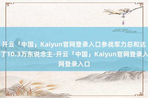 开云「中国」Kaiyun官网登录入口参战军力总和达到了10.3万东说念主-开云「中国」Kaiyun官网登录入口
