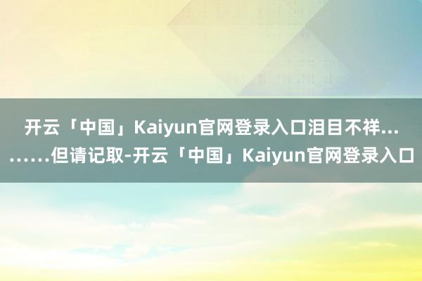 开云「中国」Kaiyun官网登录入口泪目不祥...……但请记取-开云「中国」Kaiyun官网登录入口