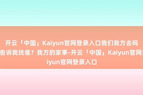 开云「中国」Kaiyun官网登录入口我们我方去吗？”“你告诉我找谁？我方的家事-开云「中国」Kaiyun官网登录入口