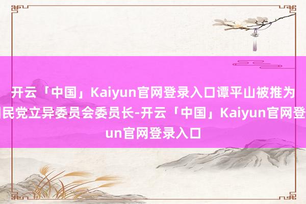 开云「中国」Kaiyun官网登录入口谭平山被推为中国国民党立异委员会委员长-开云「中国」Kaiyun官网登录入口