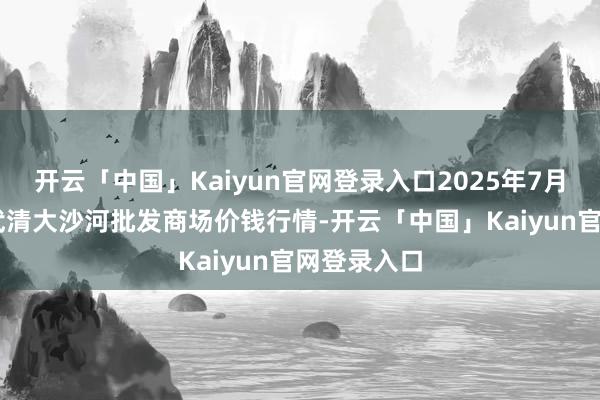开云「中国」Kaiyun官网登录入口2025年7月16日天津武清大沙河批发商场价钱行情-开云「中国」Kaiyun官网登录入口