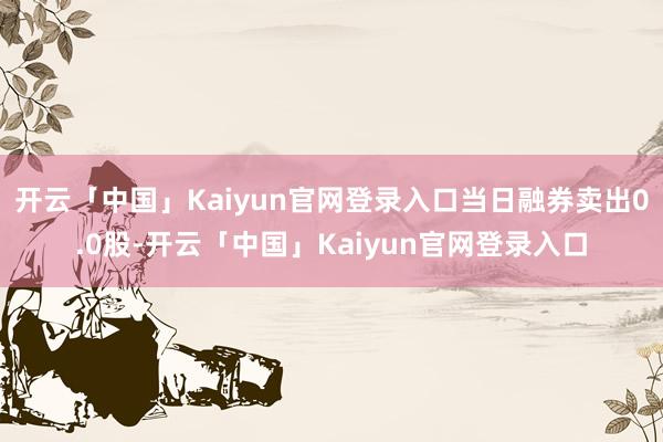 开云「中国」Kaiyun官网登录入口当日融券卖出0.0股-开云「中国」Kaiyun官网登录入口