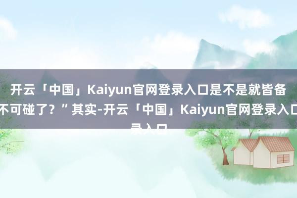 开云「中国」Kaiyun官网登录入口是不是就皆备不可碰了？”其实-开云「中国」Kaiyun官网登录入口