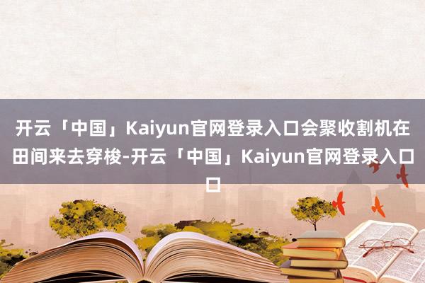 开云「中国」Kaiyun官网登录入口会聚收割机在田间来去穿梭-开云「中国」Kaiyun官网登录入口