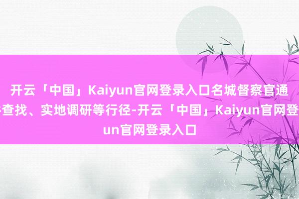 开云「中国」Kaiyun官网登录入口名城督察官通过文件查找、实地调研等行径-开云「中国」Kaiyun官网登录入口