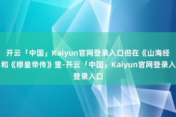 开云「中国」Kaiyun官网登录入口但在《山海经》和《穆皇帝传》里-开云「中国」Kaiyun官网登录入口