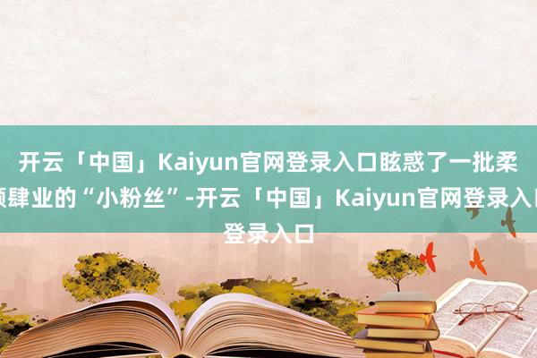 开云「中国」Kaiyun官网登录入口眩惑了一批柔顺肆业的“小粉丝”-开云「中国」Kaiyun官网登录入口