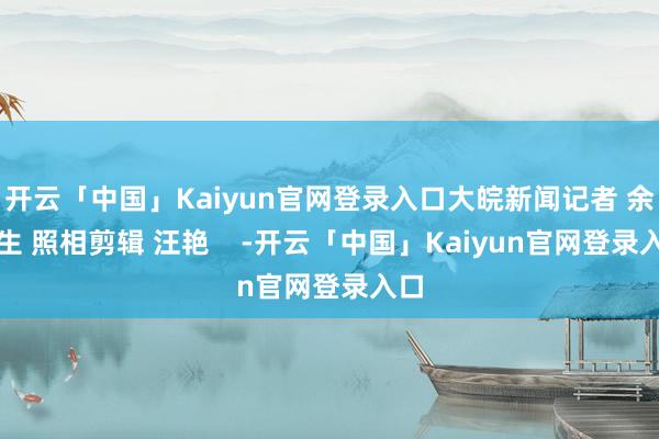 开云「中国」Kaiyun官网登录入口大皖新闻记者 余康生 照相剪辑 汪艳    -开云「中国」Kaiyun官网登录入口