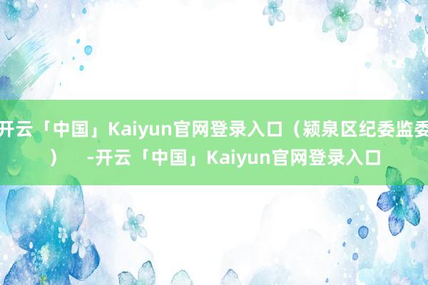 开云「中国」Kaiyun官网登录入口（颍泉区纪委监委）    -开云「中国」Kaiyun官网登录入口