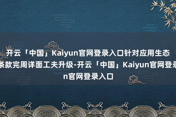 开云「中国」Kaiyun官网登录入口针对应用生态合规条款完周详面工夫升级-开云「中国」Kaiyun官网登录入口