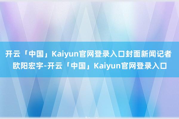 开云「中国」Kaiyun官网登录入口封面新闻记者 欧阳宏宇-开云「中国」Kaiyun官网登录入口