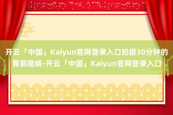开云「中国」Kaiyun官网登录入口拍摄30分钟的胃部视频-开云「中国」Kaiyun官网登录入口