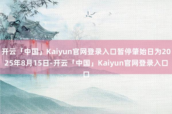 开云「中国」Kaiyun官网登录入口暂停肇始日为2025年8月15日-开云「中国」Kaiyun官网登录入口