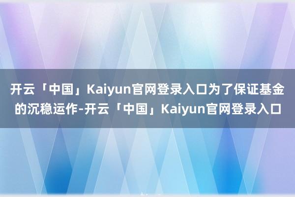 开云「中国」Kaiyun官网登录入口为了保证基金的沉稳运作-开云「中国」Kaiyun官网登录入口
