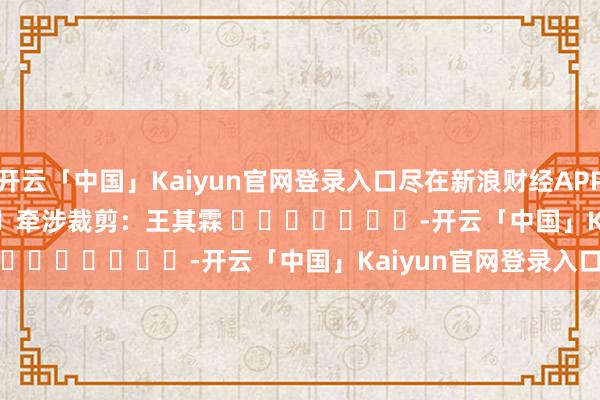 开云「中国」Kaiyun官网登录入口尽在新浪财经APP            						牵涉裁剪：王其霖 							-开云「中国」Kaiyun官网登录入口