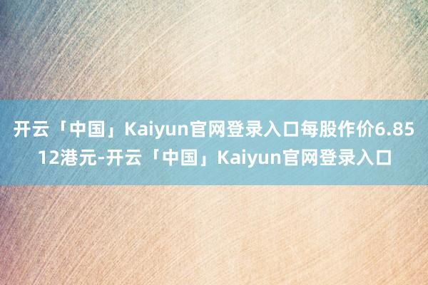 开云「中国」Kaiyun官网登录入口每股作价6.8512港元-开云「中国」Kaiyun官网登录入口